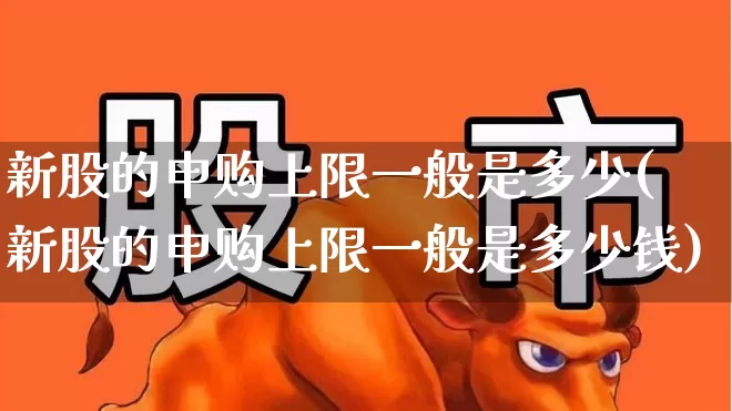 新股的申购上限一般是多少(新股的申购上限一般是多少钱)_https://www.xzdzchf.com_创业板_第1张