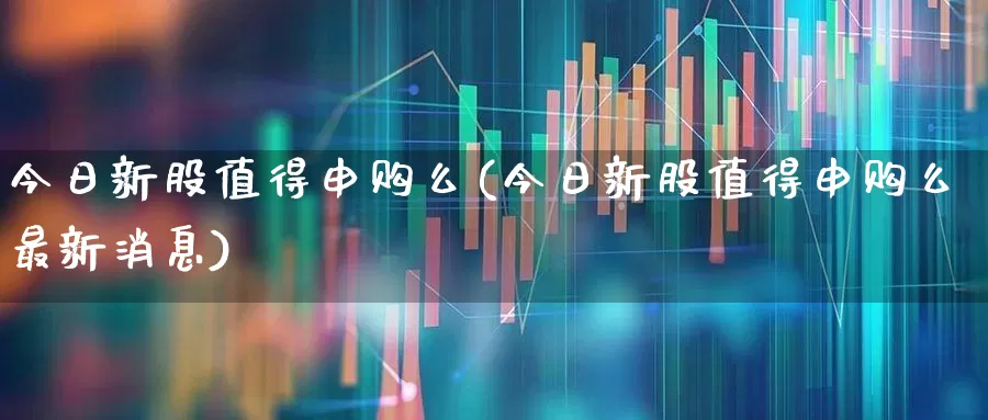 今日新股值得申购么(今日新股值得申购么最新消息)_https://www.xzdzchf.com_科创板_第1张