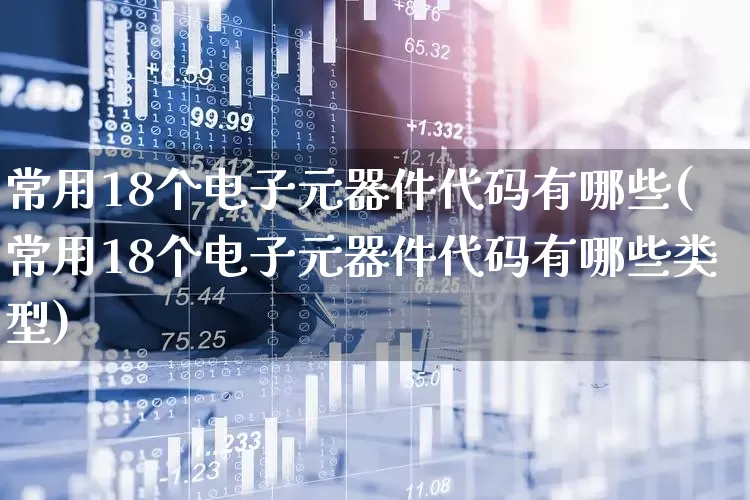 常用18个电子元器件代码有哪些(常用18个电子元器件代码有哪些类型)_https://www.xzdzchf.com_创业板_第1张