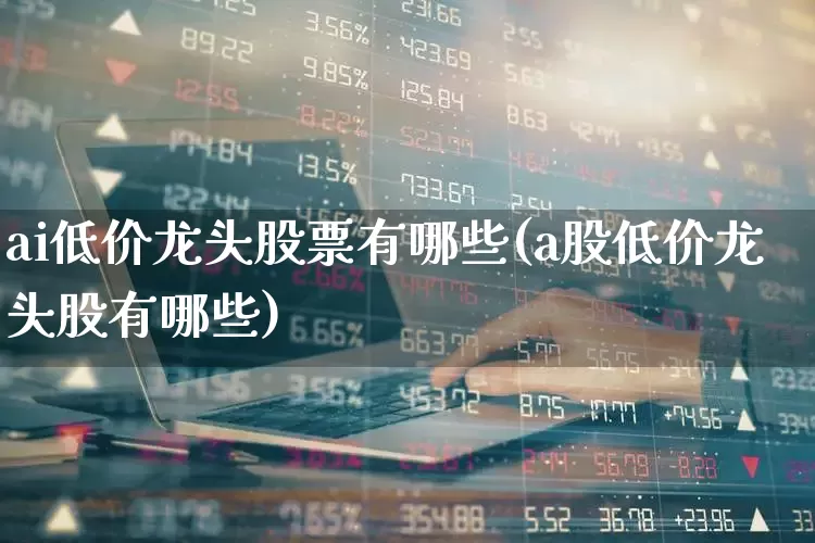 ai低价龙头股票有哪些(a股低价龙头股有哪些)_https://www.xzdzchf.com_北交所_第1张