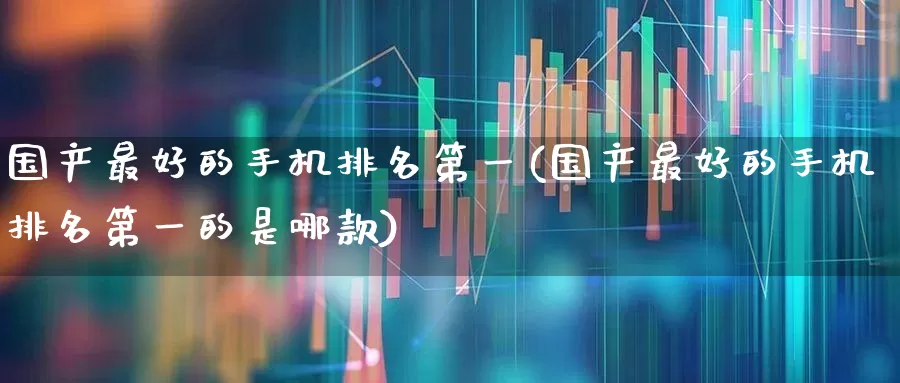 国产最好的手机排名第一(国产最好的手机排名第一的是哪款)_https://www.xzdzchf.com_北交所_第1张
