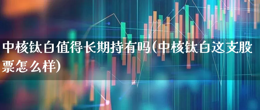 中核钛白值得长期持有吗(中核钛白这支股票怎么样)_https://www.xzdzchf.com_创业板_第1张