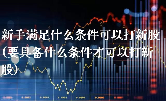 新手满足什么条件可以打新股(要具备什么条件才可以打新股)_https://www.xzdzchf.com_北交所_第1张