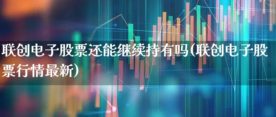 联创电子股票还能继续持有吗(联创电子股票行情最新)_https://www.xzdzchf.com_北交所_第1张