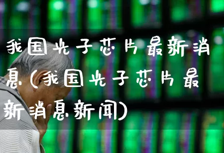 我国光子芯片最新消息(我国光子芯片最新消息新闻)_https://www.xzdzchf.com_北交所_第1张