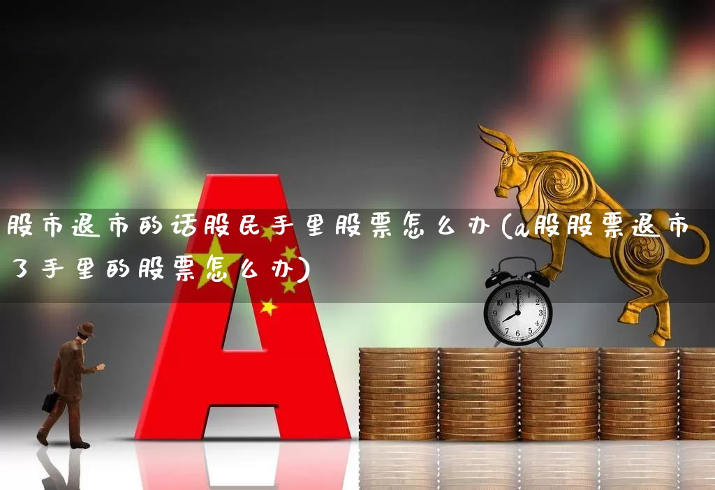 股市退市的话股民手里股票怎么办(a股股票退市了手里的股票怎么办)_https://www.xzdzchf.com_创业板_第1张