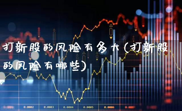 打新股的风险有多大(打新股的风险有哪些)_https://www.xzdzchf.com_创业板_第1张