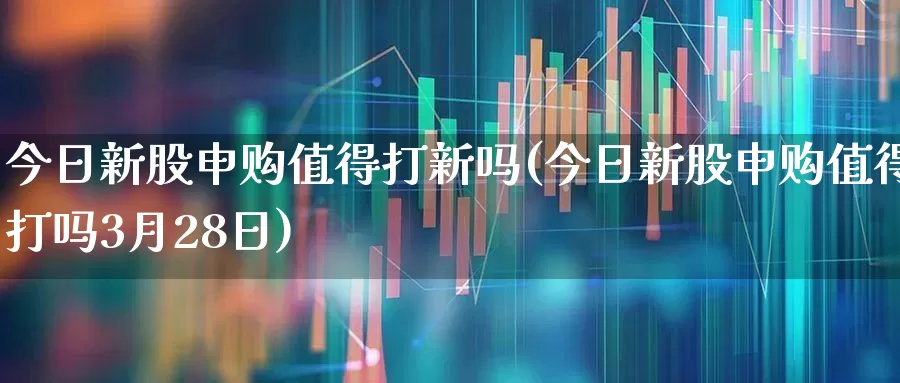 今日新股申购值得打新吗(今日新股申购值得打吗3月28日)_https://www.xzdzchf.com_深交所_第1张