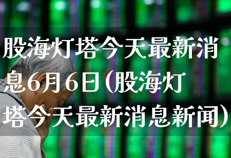 股海灯塔今天最新消息6月6日(股海灯塔今天最新消息新闻)_https://www.xzdzchf.com_创业板_第1张