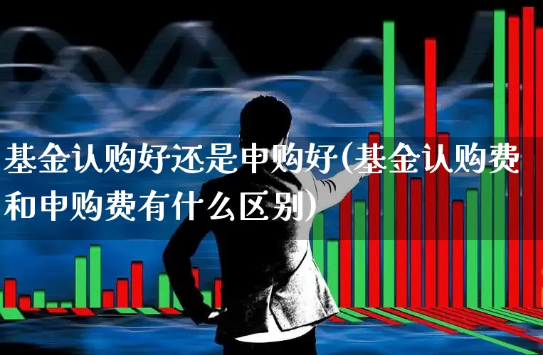 基金认购好还是申购好(基金认购费和申购费有什么区别)_https://www.xzdzchf.com_深交所_第1张