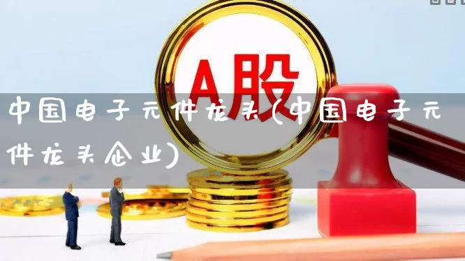 中国电子元件龙头(中国电子元件龙头企业)_https://www.xzdzchf.com_深交所_第1张
