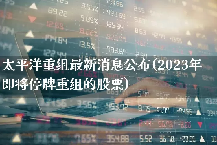 太平洋重组最新消息公布(2023年即将停牌重组的股票)_深交所_第1张_财经网 太平洋重组最新消息公布(2023年即将停牌重组的股票)_https://www.xzdzchf.com_深交所_第1张