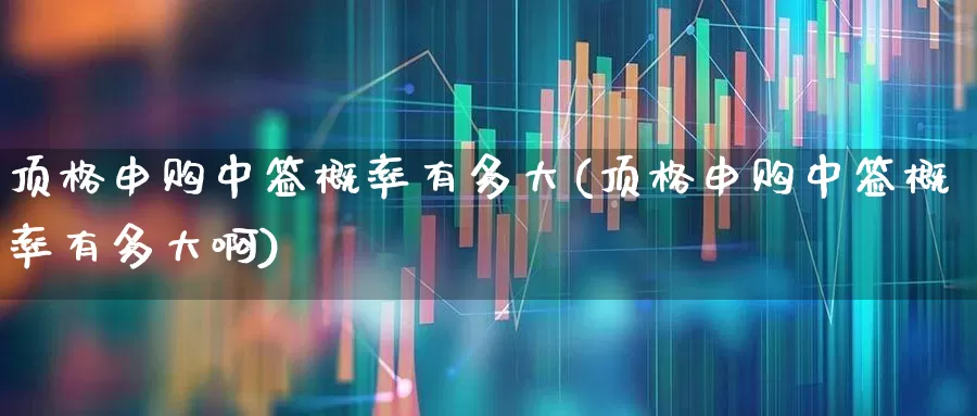 顶格申购中签概率有多大(顶格申购中签概率有多大啊)_https://www.xzdzchf.com_北交所_第1张