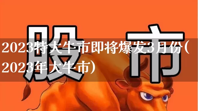 2023特大牛市即将爆发3月份(2023年大牛市)_https://www.xzdzchf.com_创业板_第1张