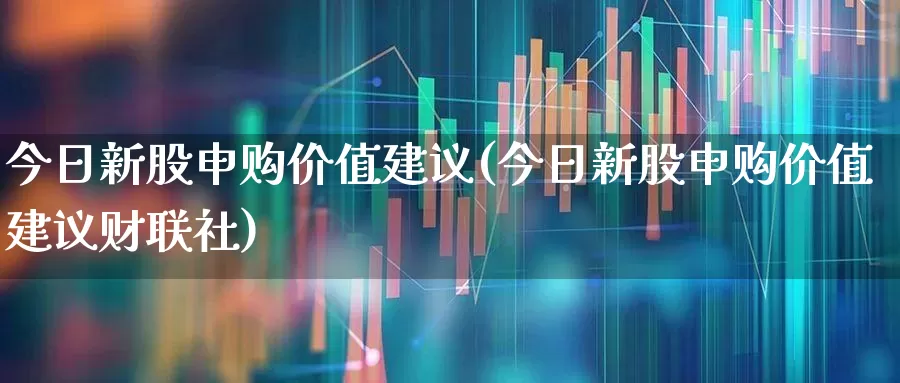 今日新股申购价值建议(今日新股申购价值建议财联社)_https://www.xzdzchf.com_创业板_第1张