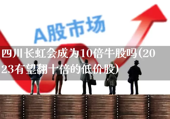 四川长虹会成为10倍牛股吗(2023有望翻十倍的低价股)_https://www.xzdzchf.com_深交所_第1张