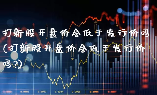 打新股开盘价会低于发行价吗(打新股开盘价会低于发行价吗?)_https://www.xzdzchf.com_科创板_第1张