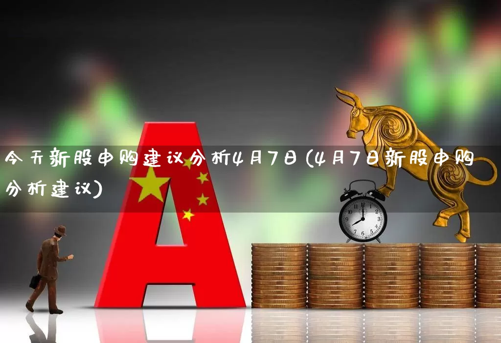 今天新股申购建议分析4月7日(4月7日新股申购分析建议)_https://www.xzdzchf.com_深交所_第1张