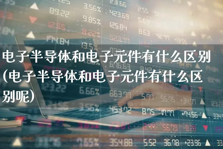 电子半导体和电子元件有什么区别(电子半导体和电子元件有什么区别呢)_https://www.xzdzchf.com_深交所_第1张