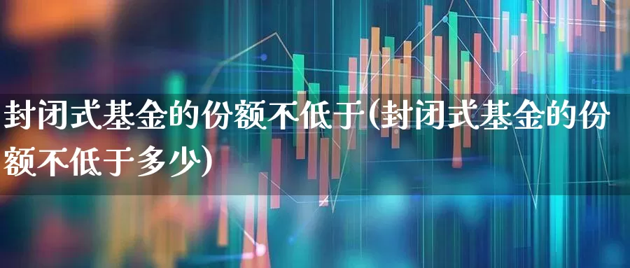封闭式基金的份额不低于(封闭式基金的份额不低于多少)_https://www.xzdzchf.com_创业板_第1张