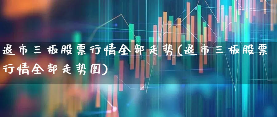 退市三板股票行情全部走势(退市三板股票行情全部走势图)_https://www.xzdzchf.com_深交所_第1张