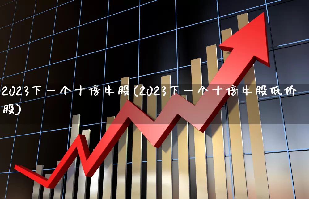 2023下一个十倍牛股(2023下一个十倍牛股低价股)_https://www.xzdzchf.com_创业板_第1张