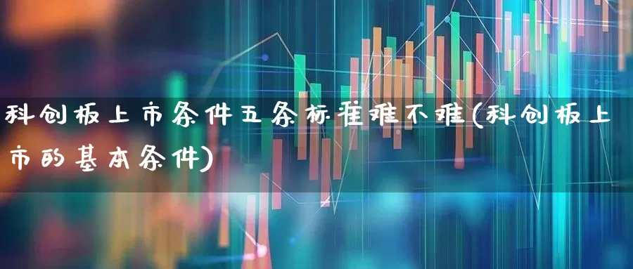 科创板上市条件五条标准难不难(科创板上市的基本条件)_https://www.xzdzchf.com_创业板_第1张