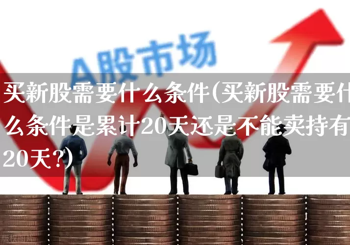 买新股需要什么条件(买新股需要什么条件是累计20天还是不能卖持有20天?)_https://www.xzdzchf.com_上交所_第1张