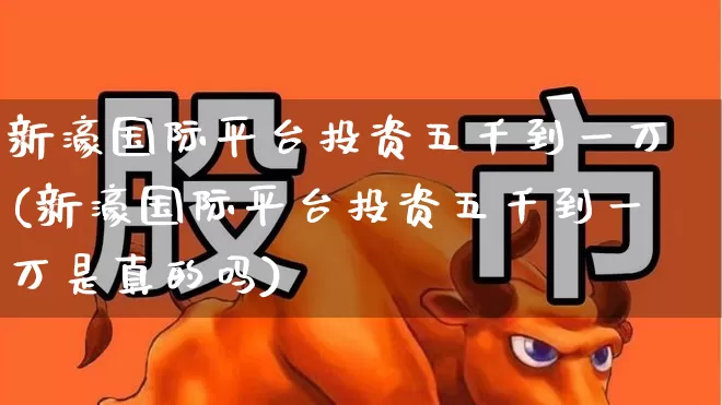 新濠国际平台投资五千到一万(新濠国际平台投资五千到一万是真的吗)_https://www.xzdzchf.com_创业板_第1张