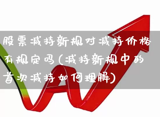 股票减持新规对减持价格有规定吗(减持新规中的首次减持如何理解)_https://www.xzdzchf.com_科创板_第1张