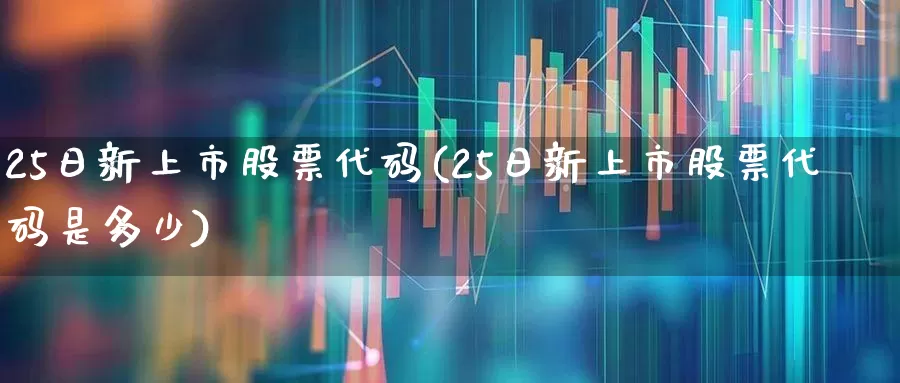 25日新上市股票代码(25日新上市股票代码是多少)_https://www.xzdzchf.com_北交所_第1张