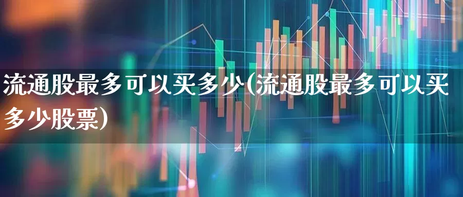流通股最多可以买多少(流通股最多可以买多少股票)_https://www.xzdzchf.com_科创板_第1张