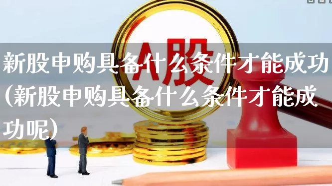 新股申购具备什么条件才能成功(新股申购具备什么条件才能成功呢)_https://www.xzdzchf.com_上交所_第1张