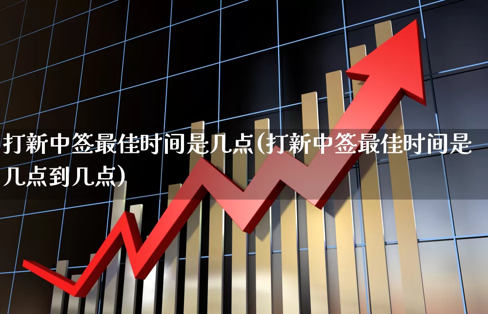 打新中签最佳时间是几点(打新中签最佳时间是几点到几点)_https://www.xzdzchf.com_上交所_第1张