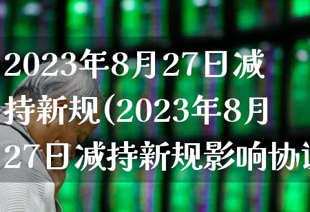 2023年8月27日减持新规(2023年8月27日减持新规影响协议转让交易吗)_https://www.xzdzchf.com_创业板_第1张