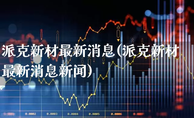 派克新材最新消息(派克新材最新消息新闻)_https://www.xzdzchf.com_科创板_第1张