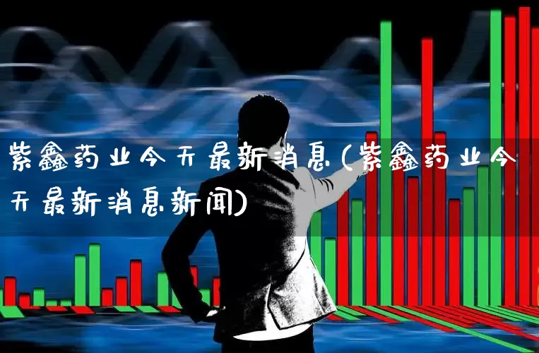 紫鑫药业今天最新消息(紫鑫药业今天最新消息新闻)_https://www.xzdzchf.com_科创板_第1张