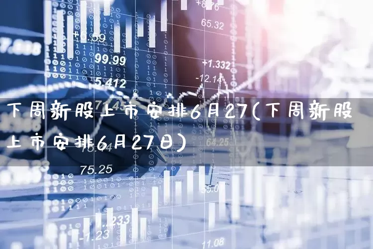 下周新股上市安排6月27(下周新股上市安排6月27日)_https://www.xzdzchf.com_上交所_第1张