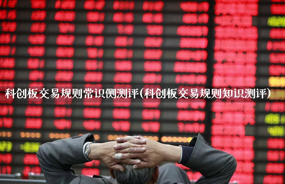 科创板交易规则常识侧测评(科创板交易规则知识测评)_https://www.xzdzchf.com_科创板_第1张